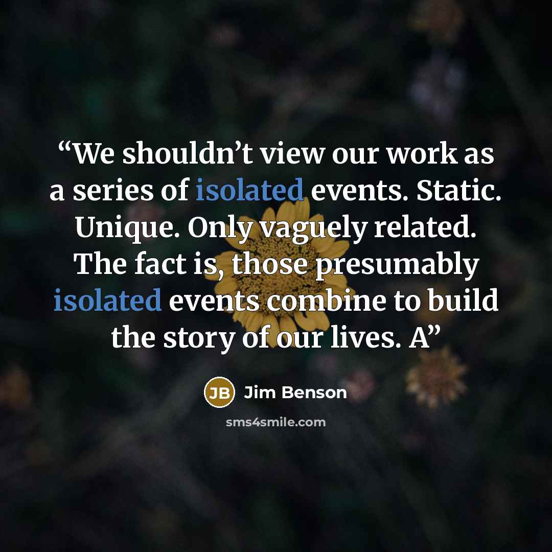 “We shouldn’t view our work as a series of isolated events. Static. Unique. Only vaguely related. The fact is, those presumably isolated events combine to build the story of our lives. A” quote by Jim Benson