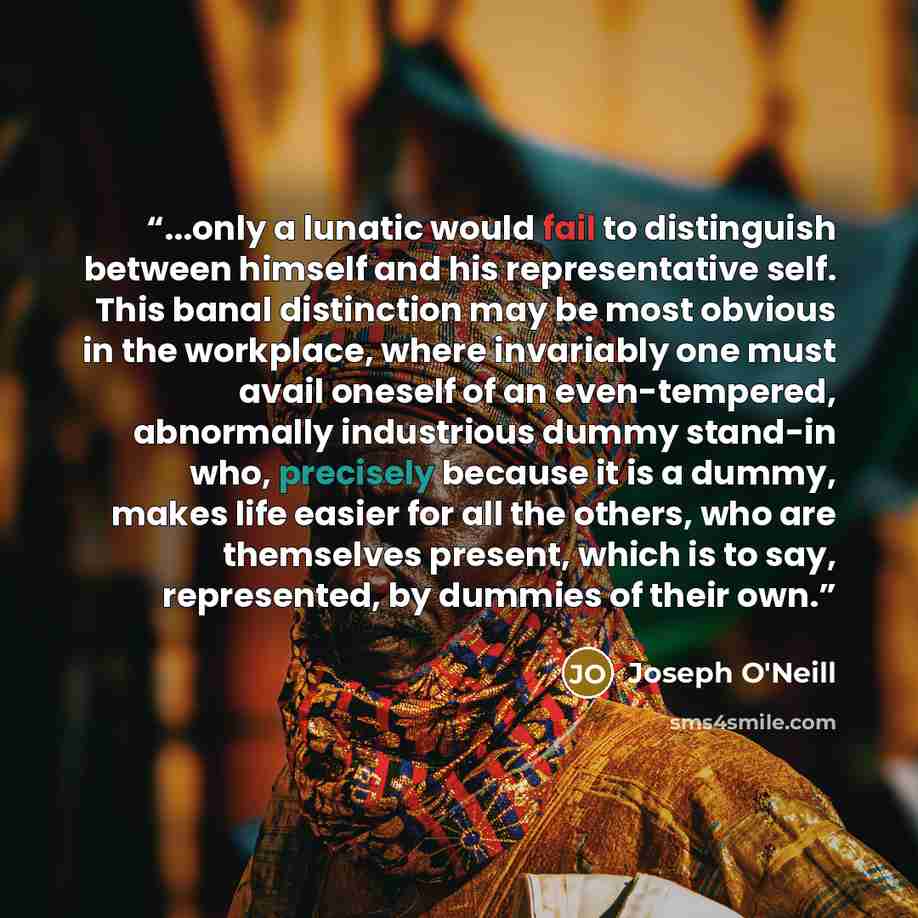 “...only a lunatic would fail to distinguish between himself and his representative self. This banal distinction may be most obvious in the workplace, where invariably one must avail oneself of an even-tempered, abnormally industrious dummy stand-in who, precisely because it is a dummy, makes life…” quote by Joseph O'Neill