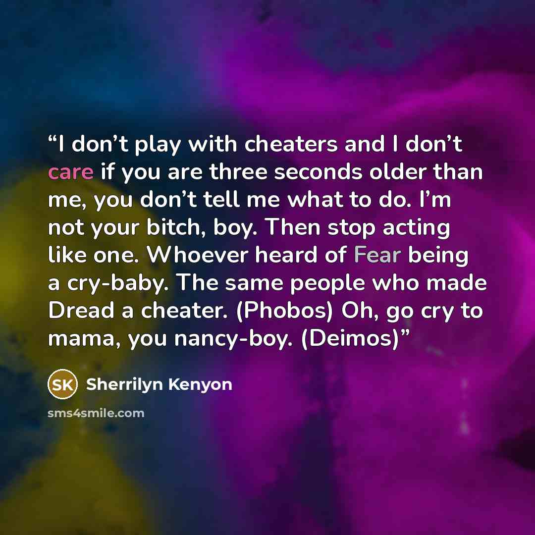 “I don’t play with cheaters and I don’t care if you are three seconds older than me, you don’t tell me what to do. I’m not your bitch, boy. Then stop acting like one. Whoever heard of Fear being a cry-baby. The same people who made Dread a cheater. (Phobos) Oh, go cry to mama, you nancy-boy. (Deimos)” quote by Sherrilyn Kenyon