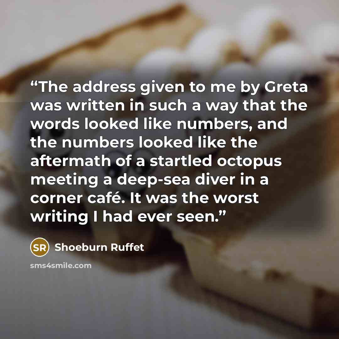 “The address given to me by Greta was written in such a way that the words looked like numbers, and the numbers looked like the aftermath of a startled octopus meeting a deep-sea diver in a corner café. It was the worst writing I had ever seen.” quote by Shoeburn Ruffet
