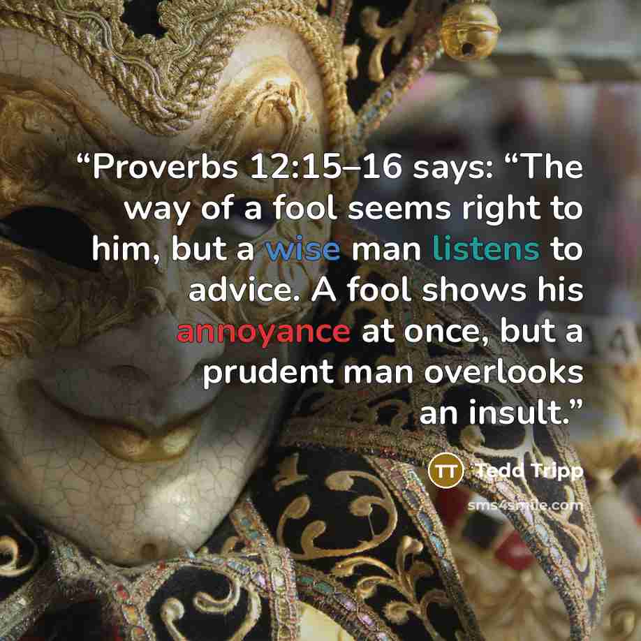 “Proverbs 12:15–16 says: “The way of a fool seems right to him, but a wise man listens to advice. A fool shows his annoyance at once, but a prudent man overlooks an insult.” quote by Tedd Tripp