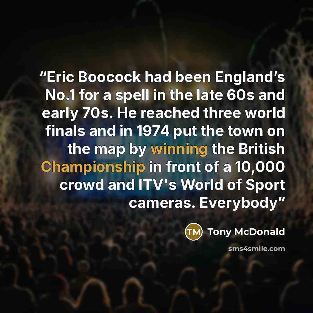 “Eric Boocock had been England’s No.1 for a spell in the late 60s and early 70s. He reached three world finals and in 1974 put the town on the map by winning the British Championship in front of a 10,000 crowd and ITV's World of Sport cameras. Everybody” quote by Tony McDonald