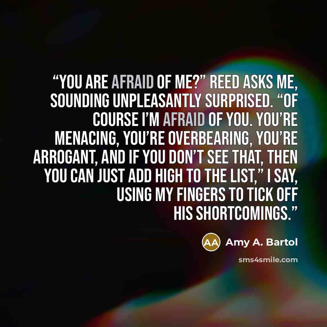 “You are afraid of me?” Reed asks me, sounding unpleasantly surprised. “Of course I’m afraid of you. You’re menacing, you’re overbearing, you’re arrogant, and if you don’t see that, then you can just add high to the list,” I say, using my fingers to tick off his shortcomings.” quote by Amy A. Bartol