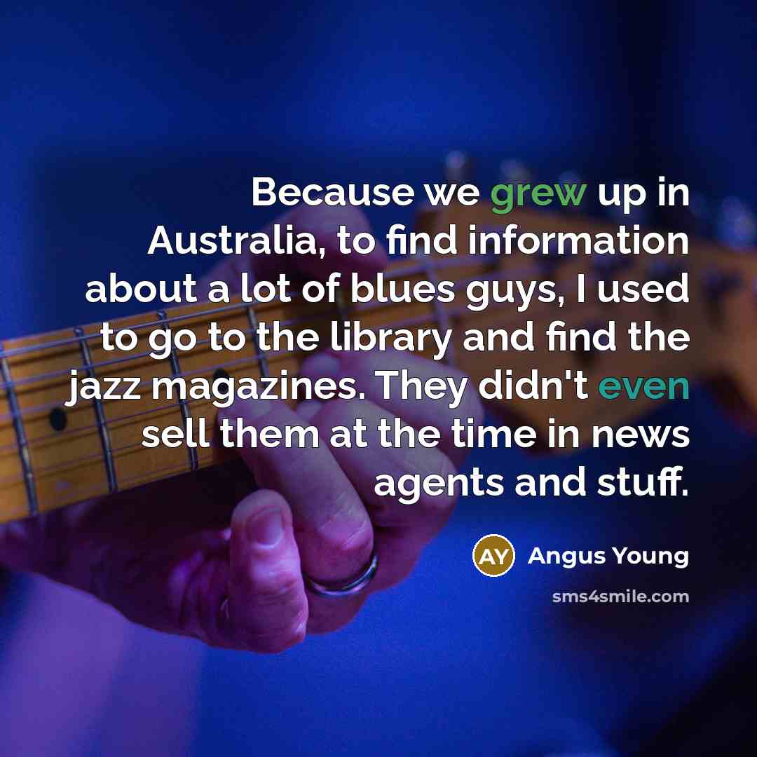 “Because we grew up in Australia, to find information about a lot of blues guys, I used to go to the library and find the jazz magazines. They didn't even sell them at the time in news agents and stuff.” quote by Angus Young