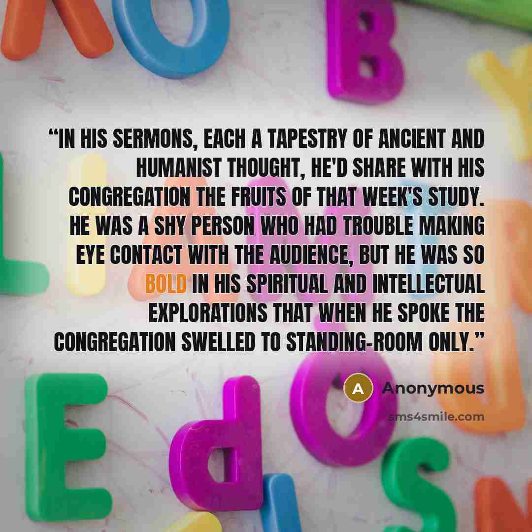 “In his sermons, each a tapestry of ancient and humanist thought, he'd share with his congregation the fruits of that week's study. He was a shy person who had trouble making eye contact with the audience, but he was so bold in his spiritual and intellectual explorations that when he spoke the…” quote by Anonymous