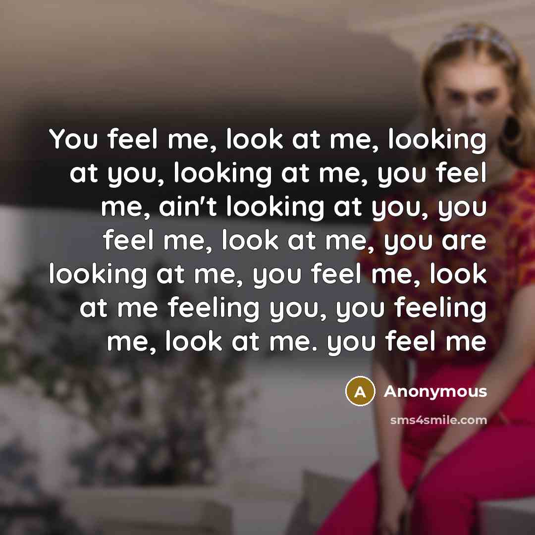 “You feel me, look at me, looking at you, looking at me, you feel me, ain't looking at you, you feel me, look at me, you are looking at me, you feel me, look at me feeling you, you feeling me, look at me. you feel me” quote by Anonymous