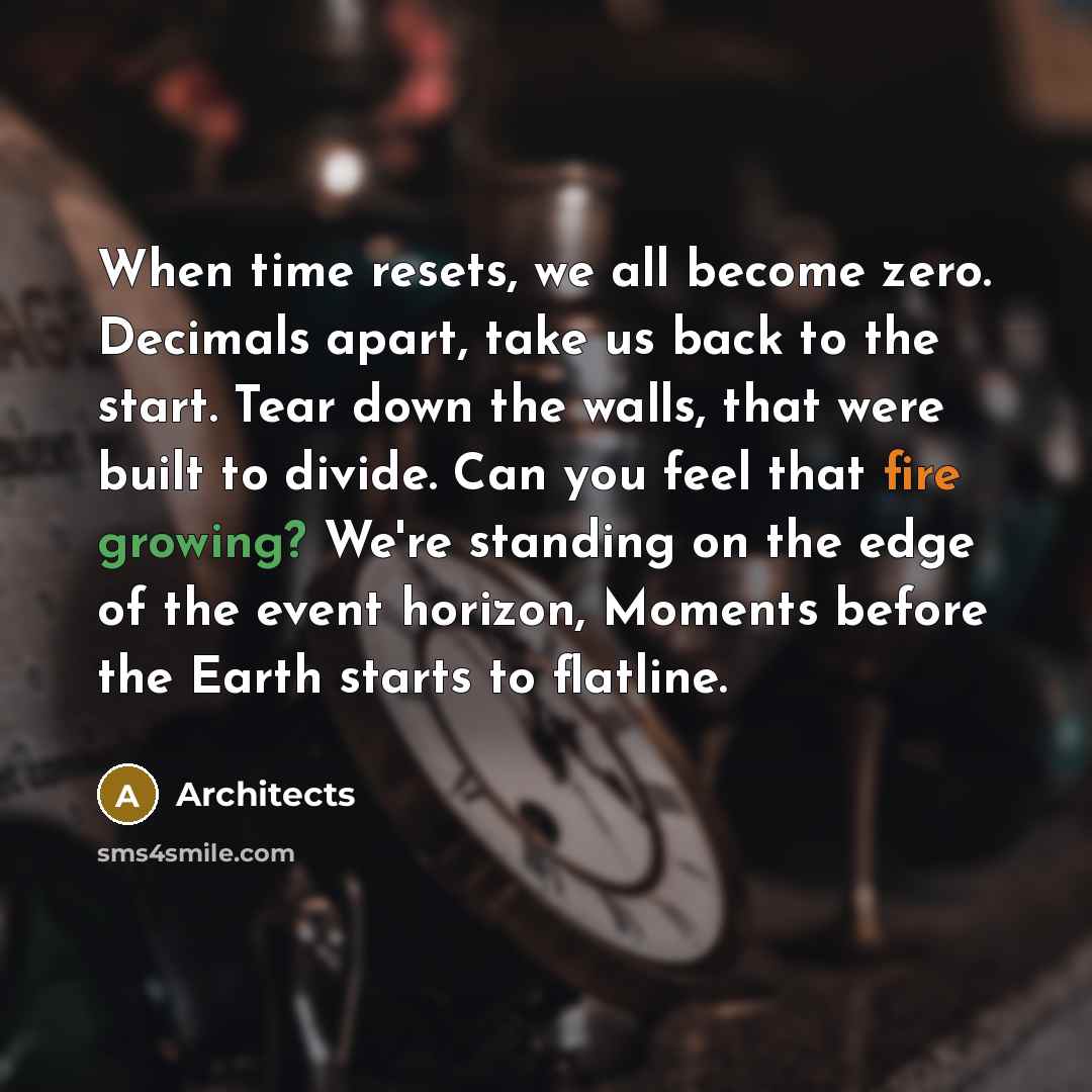 “When time resets, we all become zero. Decimals apart, take us back to the start. Tear down the walls, that were built to divide. Can you feel that fire growing? We're standing on the edge of the event horizon, Moments before the Earth starts to flatline.” quote by Architects
