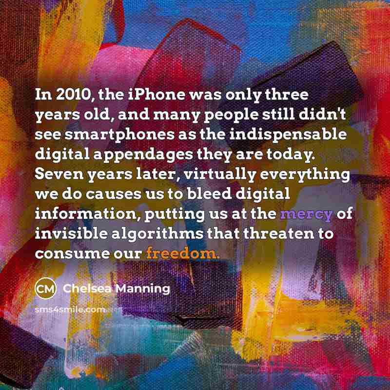 “In 2010, the iPhone was only three years old, and many people still didn't see smartphones as the indispensable digital appendages they are today. Seven years later, virtually everything we do causes us to bleed digital information, putting us at the mercy of invisible algorithms that threaten to…” quote by Chelsea Manning