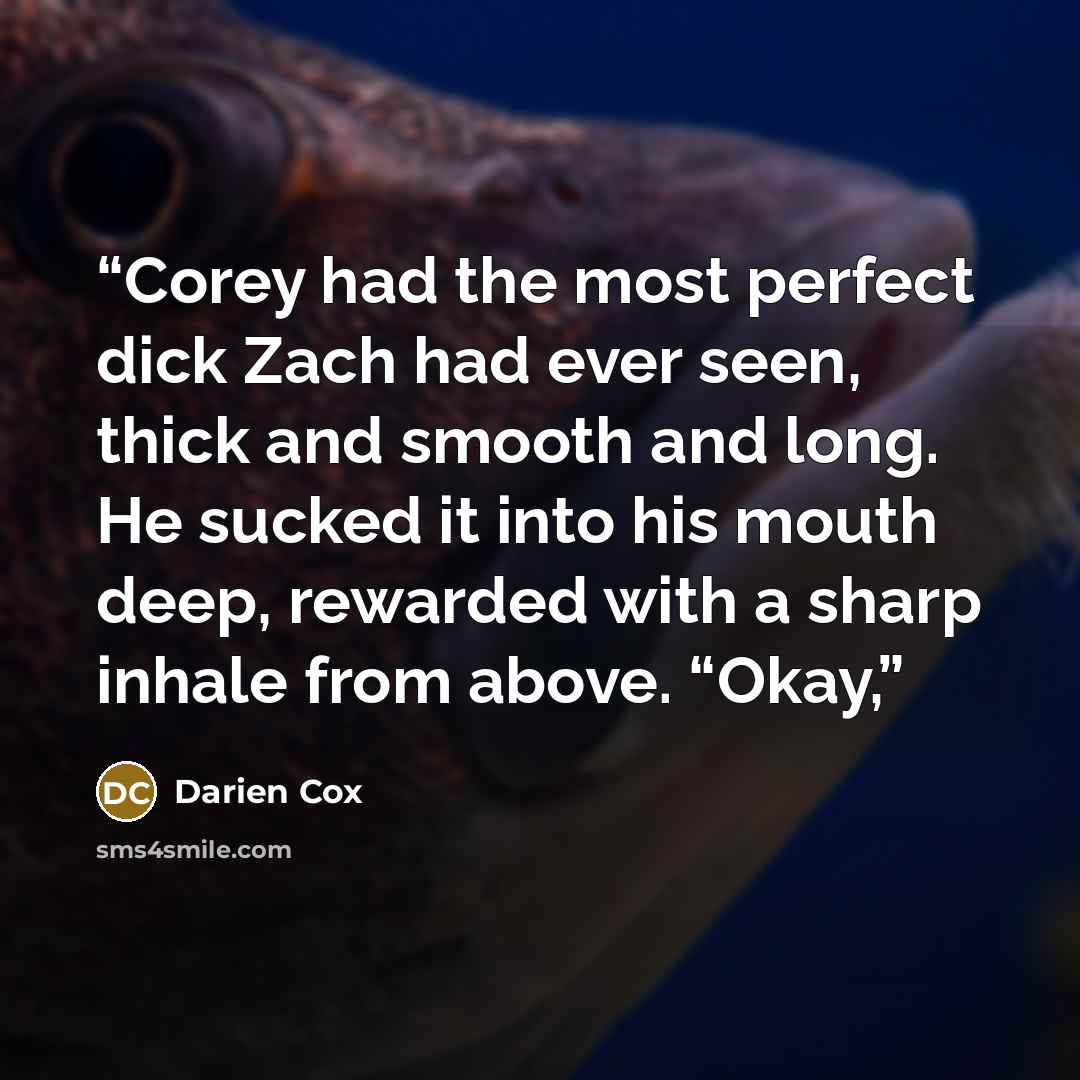 “Corey had the most perfect dick Zach had ever seen, thick and smooth and long. He sucked it into his mouth deep, rewarded with a sharp inhale from above. “Okay,” quote by Darien Cox