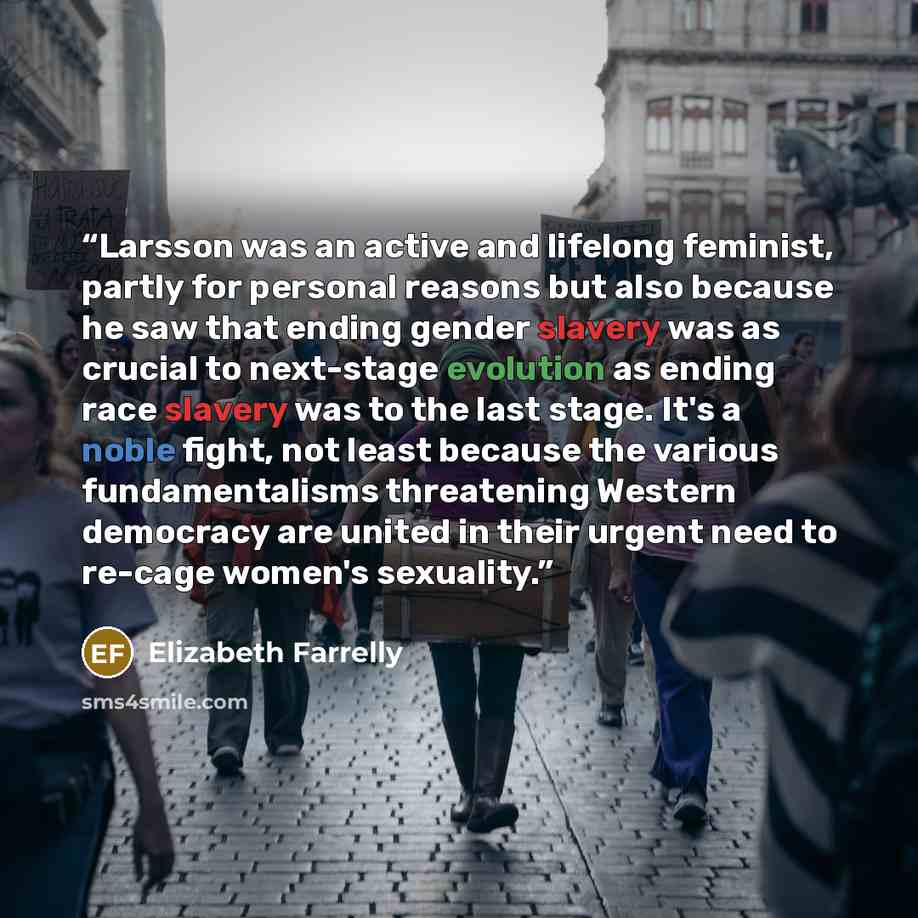 “Larsson was an active and lifelong feminist, partly for personal reasons but also because he saw that ending gender slavery was as crucial to next-stage evolution as ending race slavery was to the last stage. It's a noble fight, not least because the various fundamentalisms threatening Western…” quote by Elizabeth Farrelly