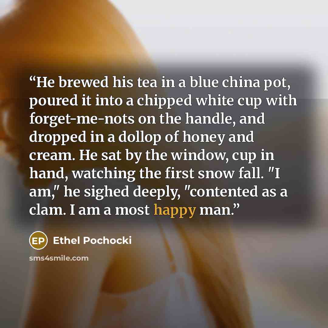 “He brewed his tea in a blue china pot, poured it into a chipped white cup with forget-me-nots on the handle, and dropped in a dollop of honey and cream. He sat by the window, cup in hand, watching the first snow fall. "I am," he sighed deeply, "contented as a clam. I am a most happy man.” quote by Ethel Pochocki