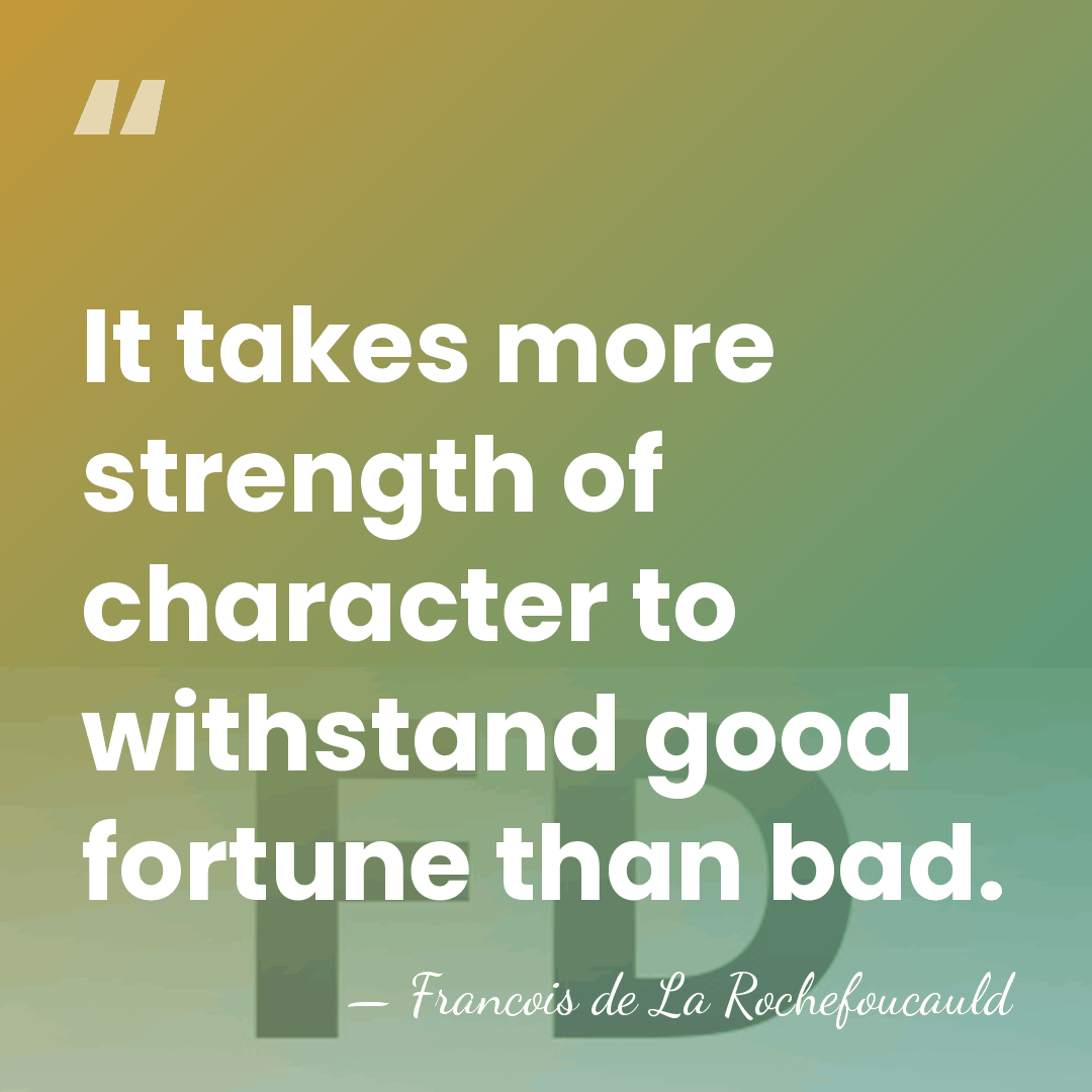 It takes more strength of character to withstand good fortune than bad. - Francois de La Rochefoucauld