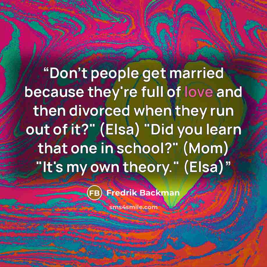 “Don't people get married because they're full of love and then divorced when they run out of it?" (Elsa) "Did you learn that one in school?" (Mom) "It's my own theory." (Elsa)” quote by Fredrik Backman