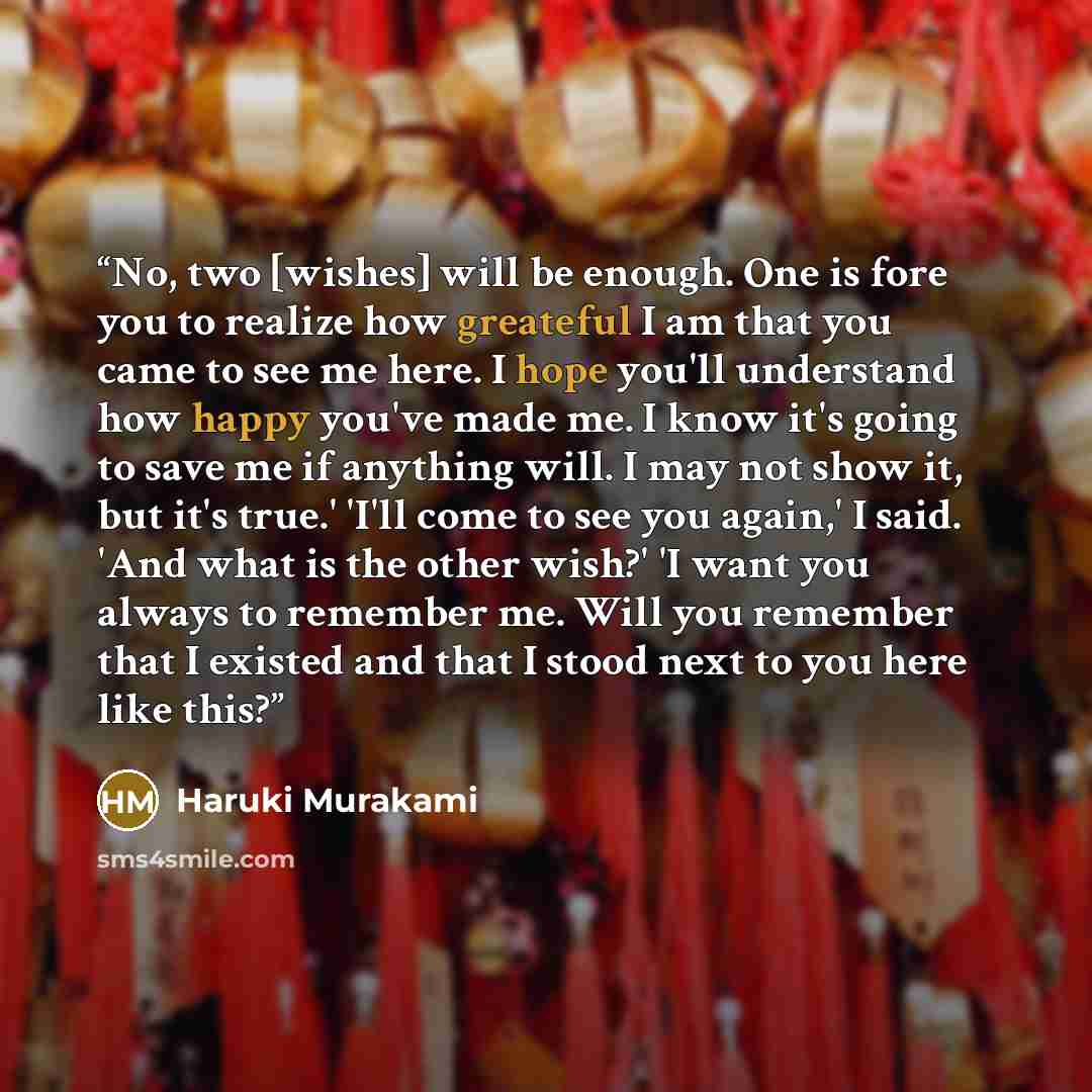 “No, two [wishes] will be enough. One is fore you to realize how greateful I am that you came to see me here. I hope you'll understand how happy you've made me. I know it's going to save me if anything will. I may not show it, but it's true.' 'I'll come to see you again,' I said. 'And what is the…” quote by Haruki Murakami