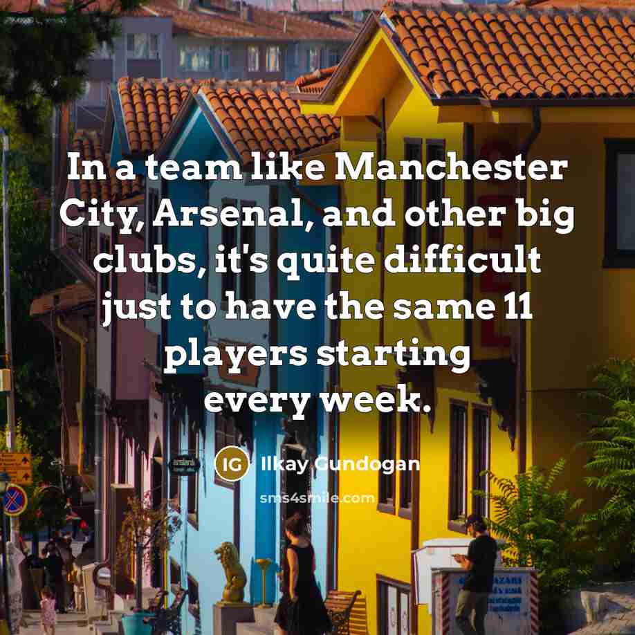 “In a team like Manchester City, Arsenal, and other big clubs, it's quite difficult just to have the same 11 players starting every week.” quote by Ilkay Gundogan