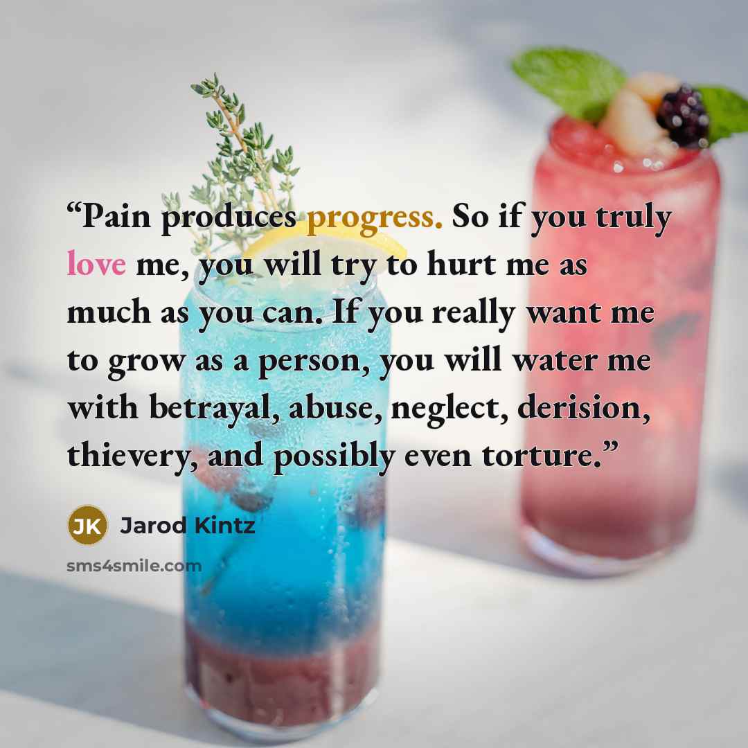 “Pain produces progress. So if you truly love me, you will try to hurt me as much as you can. If you really want me to grow as a person, you will water me with betrayal, abuse, neglect, derision, thievery, and possibly even torture.” quote by Jarod Kintz