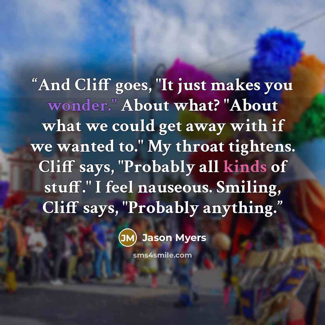 “And Cliff goes, "It just makes you wonder." About what? "About what we could get away with if we wanted to." My throat tightens. Cliff says, "Probably all kinds of stuff." I feel nauseous. Smiling, Cliff says, "Probably anything.” quote by Jason Myers