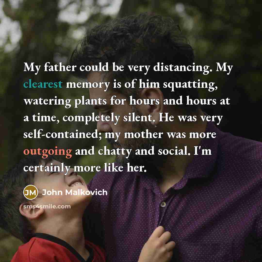 “My father could be very distancing. My clearest memory is of him squatting, watering plants for hours and hours at a time, completely silent. He was very self-contained; my mother was more outgoing and chatty and social. I'm certainly more like her.” quote by John Malkovich