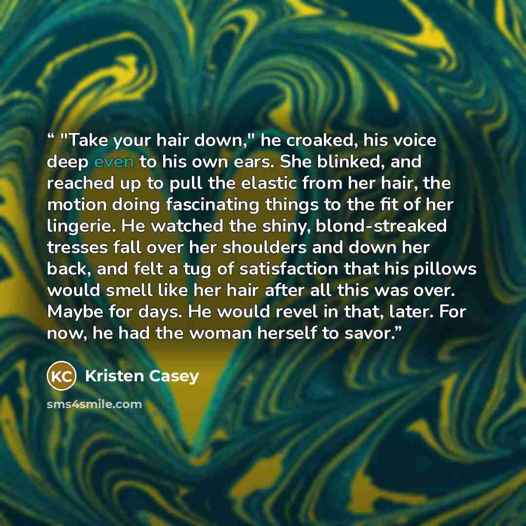 “"Take your hair down," he croaked, his voice deep even to his own ears. She blinked, and reached up to pull the elastic from her hair, the motion doing fascinating things to the fit of her lingerie. He watched the shiny, blond-streaked tresses fall over her shoulders and down her back, and felt a…” quote by Kristen Casey