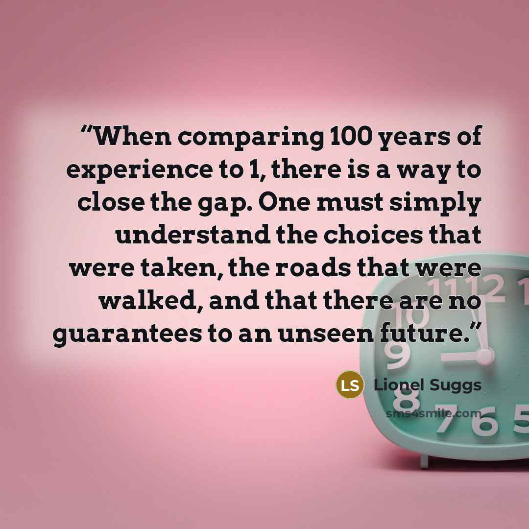 “When comparing 100 years of experience to 1, there is a way to close the gap. One must simply understand the choices that were taken, the roads that were walked, and that there are no guarantees to an unseen future.” quote by Lionel Suggs