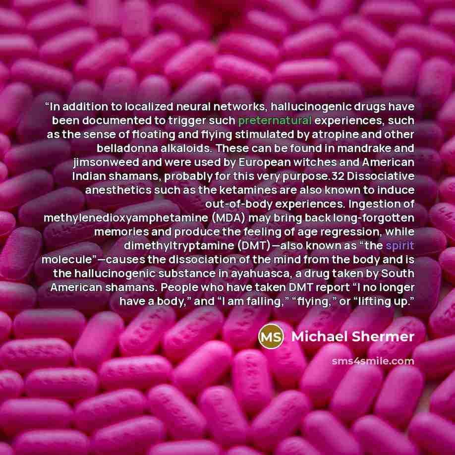 “In addition to localized neural networks, hallucinogenic drugs have been documented to trigger such preternatural experiences, such as the sense of floating and flying stimulated by atropine and other belladonna alkaloids. These can be found in mandrake and jimsonweed and were used by European…” quote by Michael Shermer