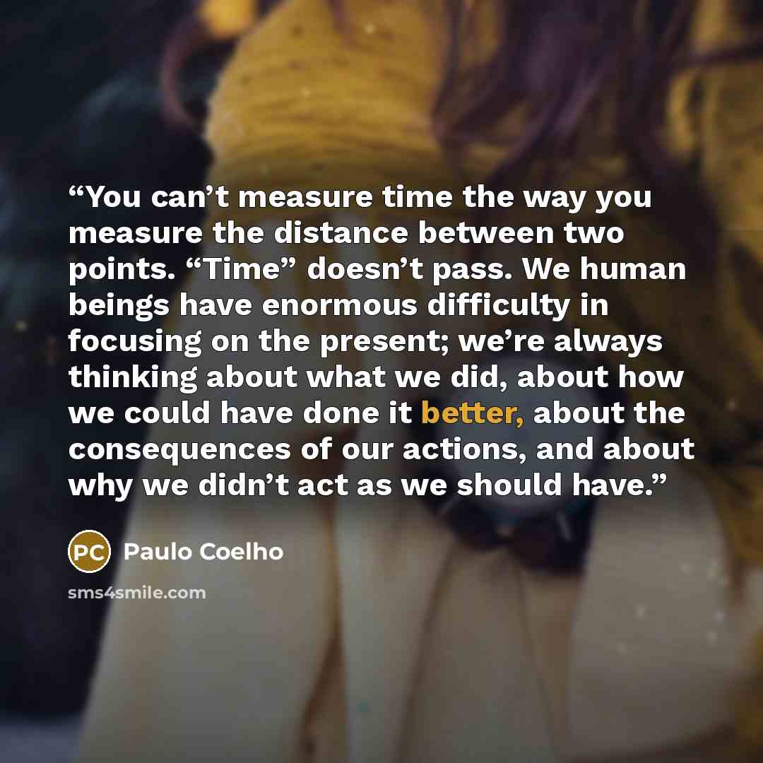 “You can’t measure time the way you measure the distance between two points. “Time” doesn’t pass. We human beings have enormous difficulty in focusing on the present; we’re always thinking about what we did, about how we could have done it better, about the consequences of our actions, and about…” quote by Paulo Coelho