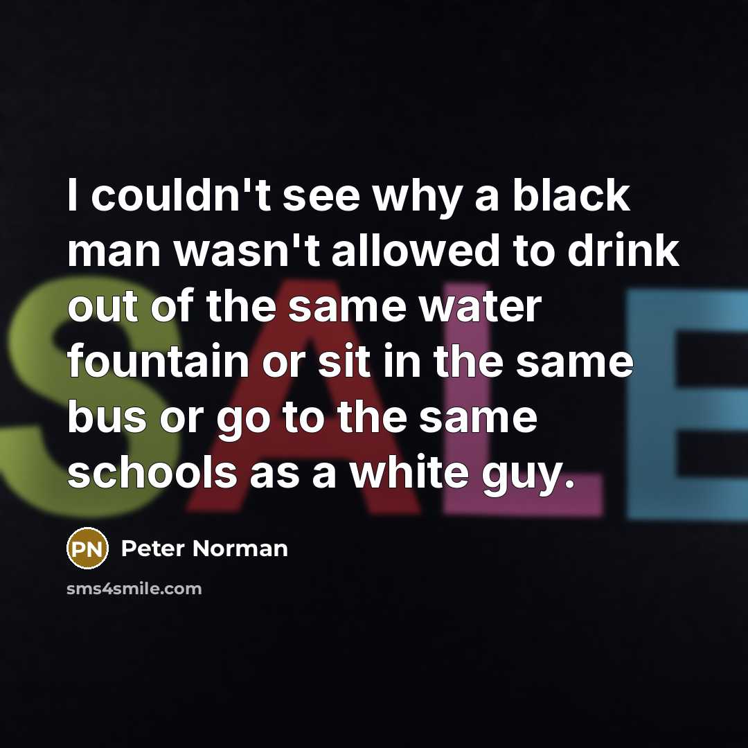 “I couldn't see why a black man wasn't allowed to drink out of the same water fountain or sit in the same bus or go to the same schools as a white guy.” quote by Peter Norman