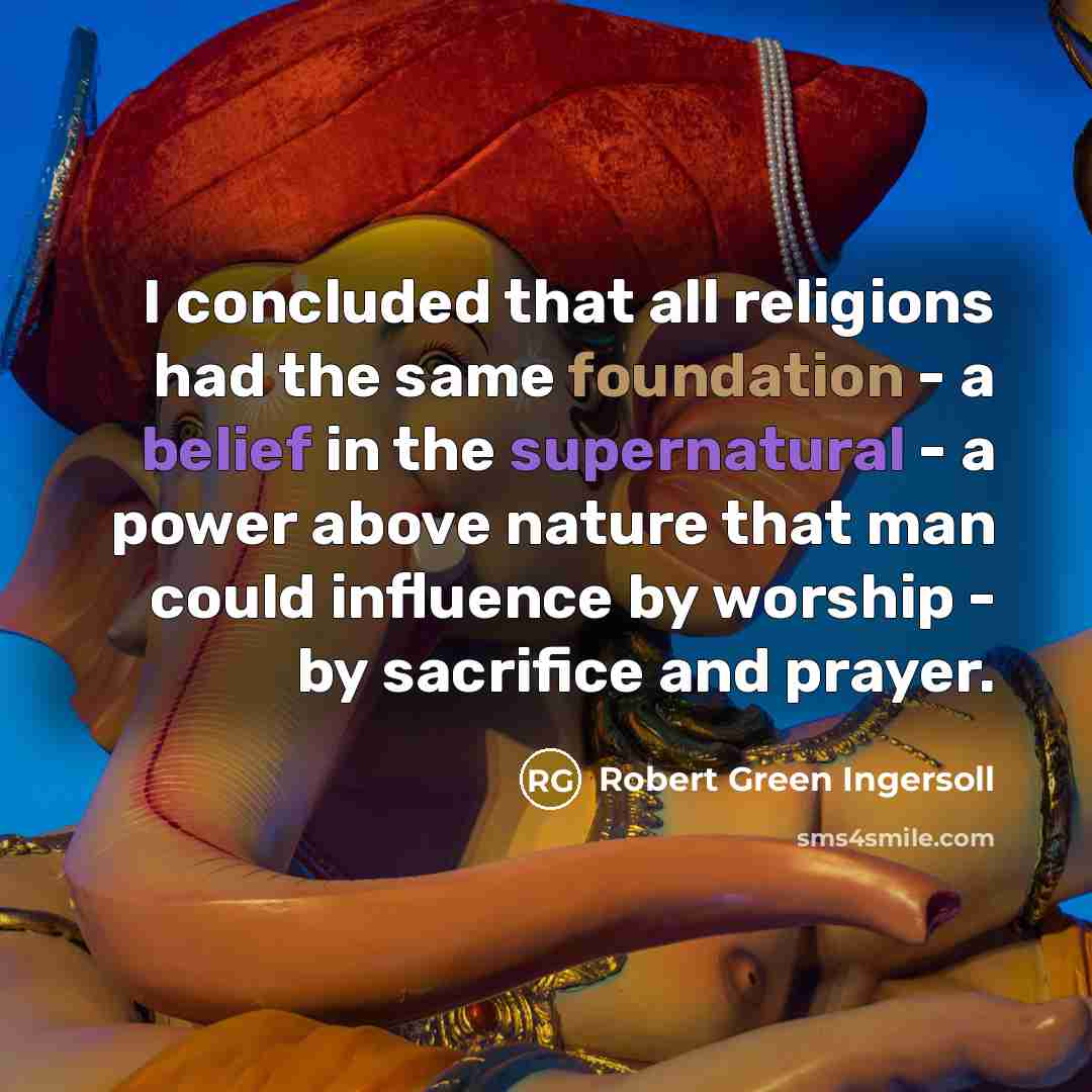 “I concluded that all religions had the same foundation - a belief in the supernatural - a power above nature that man could influence by worship - by sacrifice and prayer.” quote by Robert Green Ingersoll