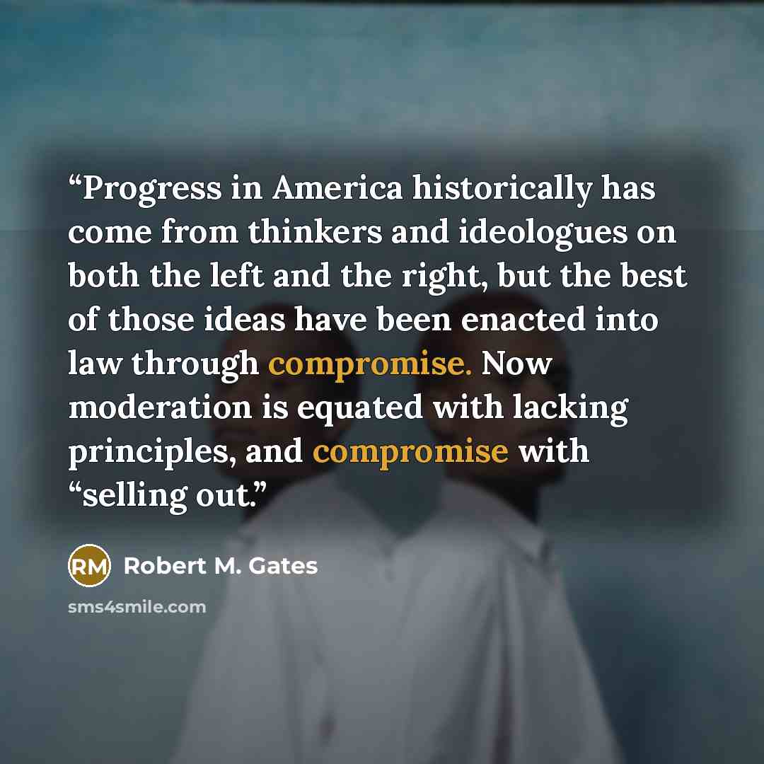 “Progress in America historically has come from thinkers and ideologues on both the left and the right, but the best of those ideas have been enacted into law through compromise. Now moderation is equated with lacking principles, and compromise with “selling out.” quote by Robert M. Gates