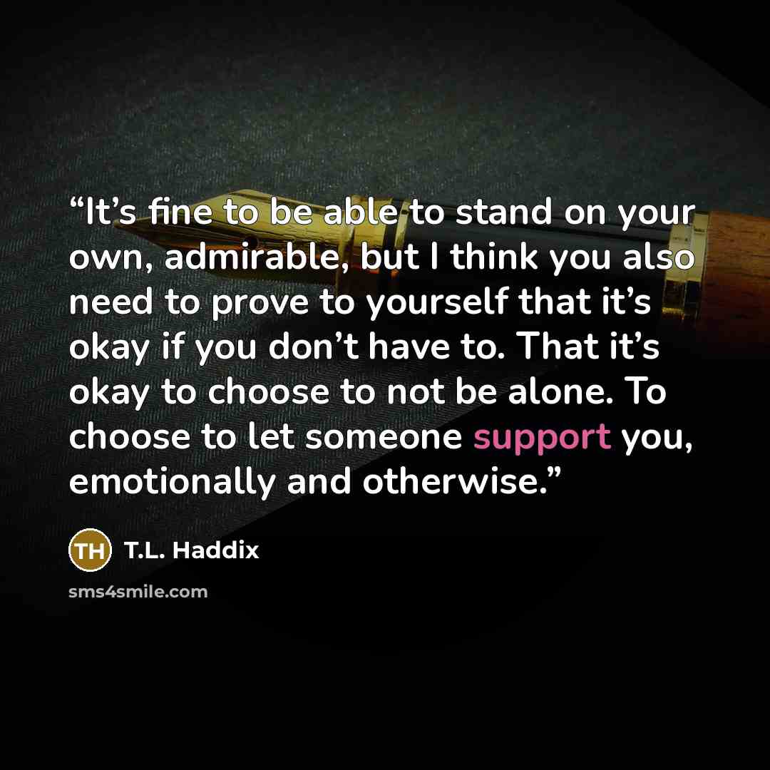 “It’s fine to be able to stand on your own, admirable, but I think you also need to prove to yourself that it’s okay if you don’t have to. That it’s okay to choose to not be alone. To choose to let someone support you, emotionally and otherwise.” quote by T.L. Haddix