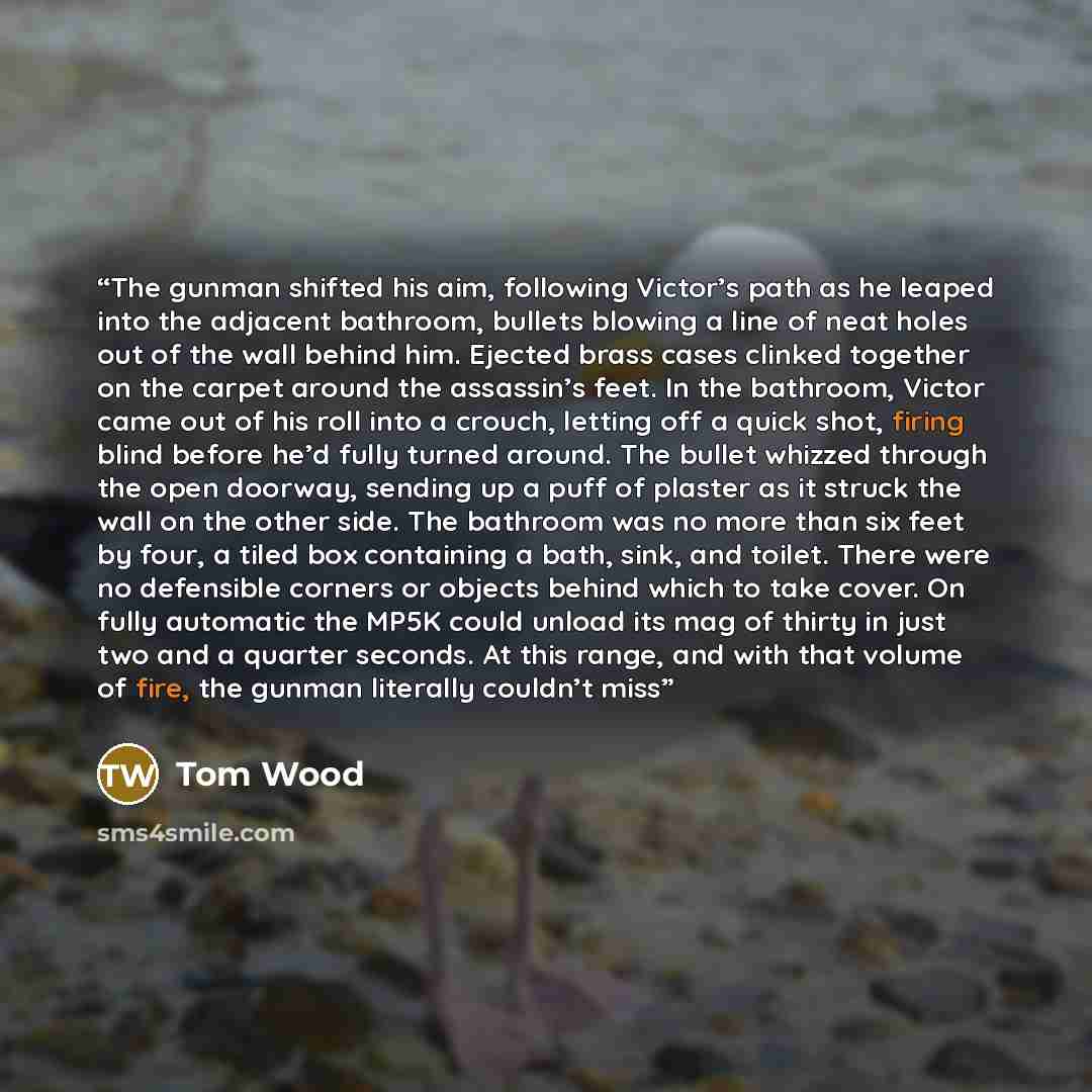 “The gunman shifted his aim, following Victor’s path as he leaped into the adjacent bathroom, bullets blowing a line of neat holes out of the wall behind him. Ejected brass cases clinked together on the carpet around the assassin’s feet. In the bathroom, Victor came out of his roll into a crouch…” quote by Tom Wood