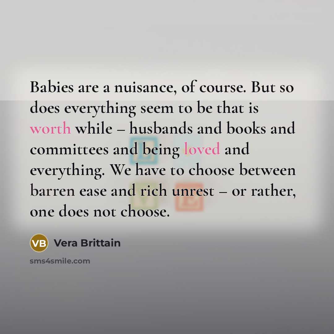“Babies are a nuisance, of course. But so does everything seem to be that is worth while – husbands and books and committees and being loved and everything. We have to choose between barren ease and rich unrest – or rather, one does not choose.” quote by Vera Brittain