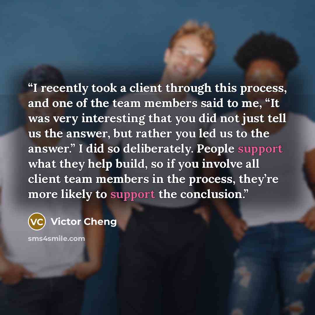 “I recently took a client through this process, and one of the team members said to me, “It was very interesting that you did not just tell us the answer, but rather you led us to the answer.” I did so deliberately. People support what they help build, so if you involve all client team members in…” quote by Victor Cheng