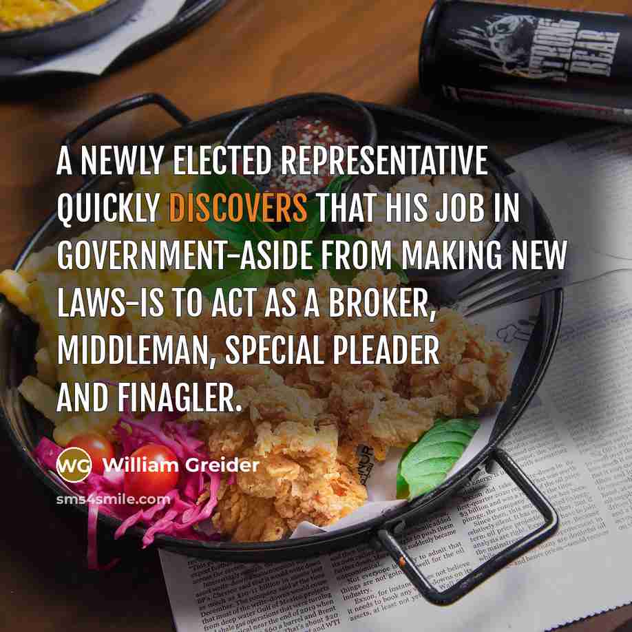 “A newly elected representative quickly discovers that his job in government-aside from making new laws-is to act as a broker, middleman, special pleader and finagler.” quote by William Greider