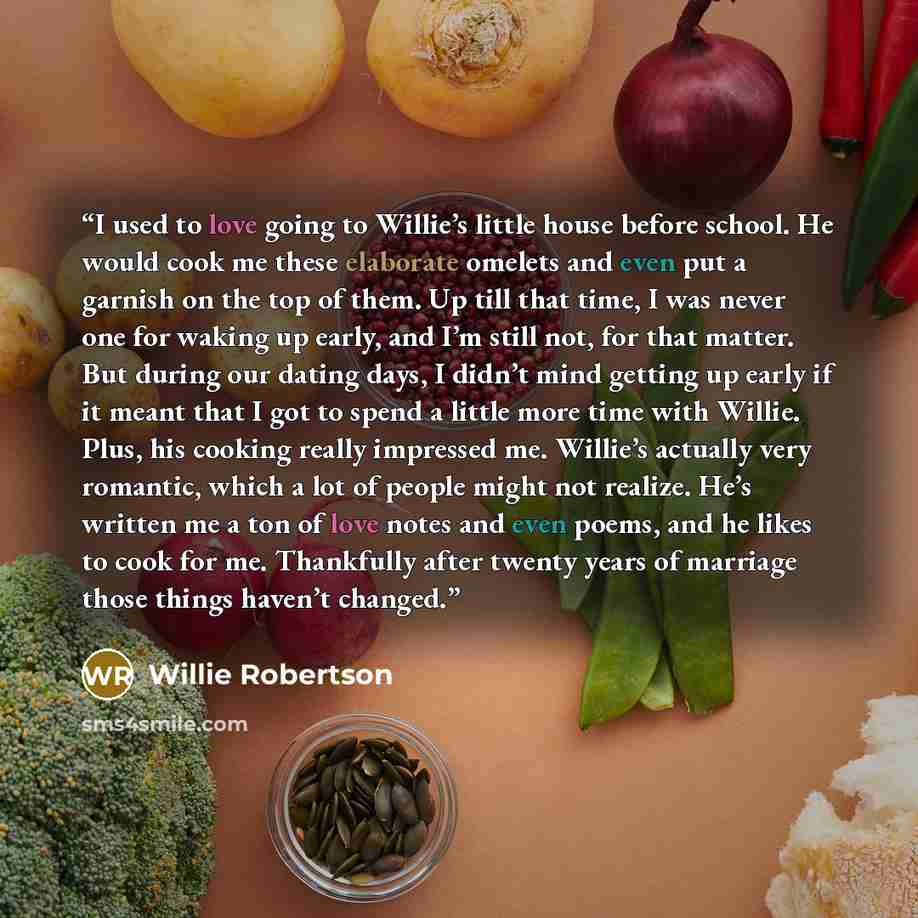 “I used to love going to Willie’s little house before school. He would cook me these elaborate omelets and even put a garnish on the top of them. Up till that time, I was never one for waking up early, and I’m still not, for that matter. But during our dating days, I didn’t mind getting up early if…” quote by Willie Robertson