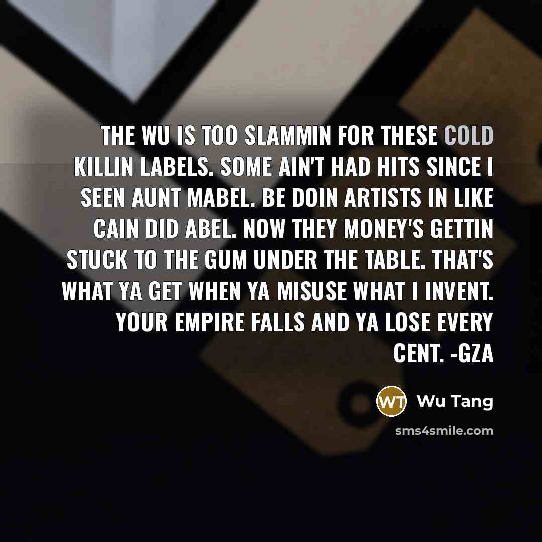 “The Wu is too slammin for these Cold Killin labels. Some ain't had hits since I seen Aunt Mabel. Be doin artists in like Cain did Abel. Now they money's gettin stuck to the gum under the table. That's what ya get when ya misuse what I invent. Your empire falls and ya lose every cent. -GZA” quote by Wu Tang