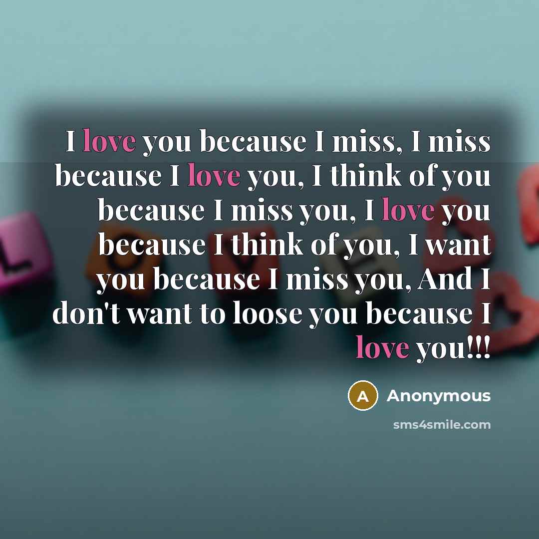 “I love you because I miss, I miss because I love you, I think of you because I miss you, I love you because I think of you, I want you because I miss you, And I don't want to loose you because I love you!!!” quote by Anonymous