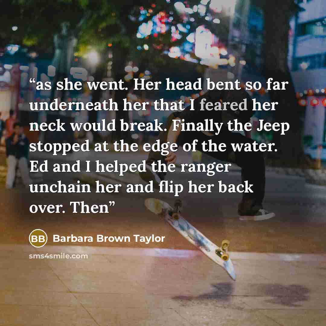 “as she went. Her head bent so far underneath her that I feared her neck would break. Finally the Jeep stopped at the edge of the water. Ed and I helped the ranger unchain her and flip her back over. Then” quote by Barbara Brown Taylor