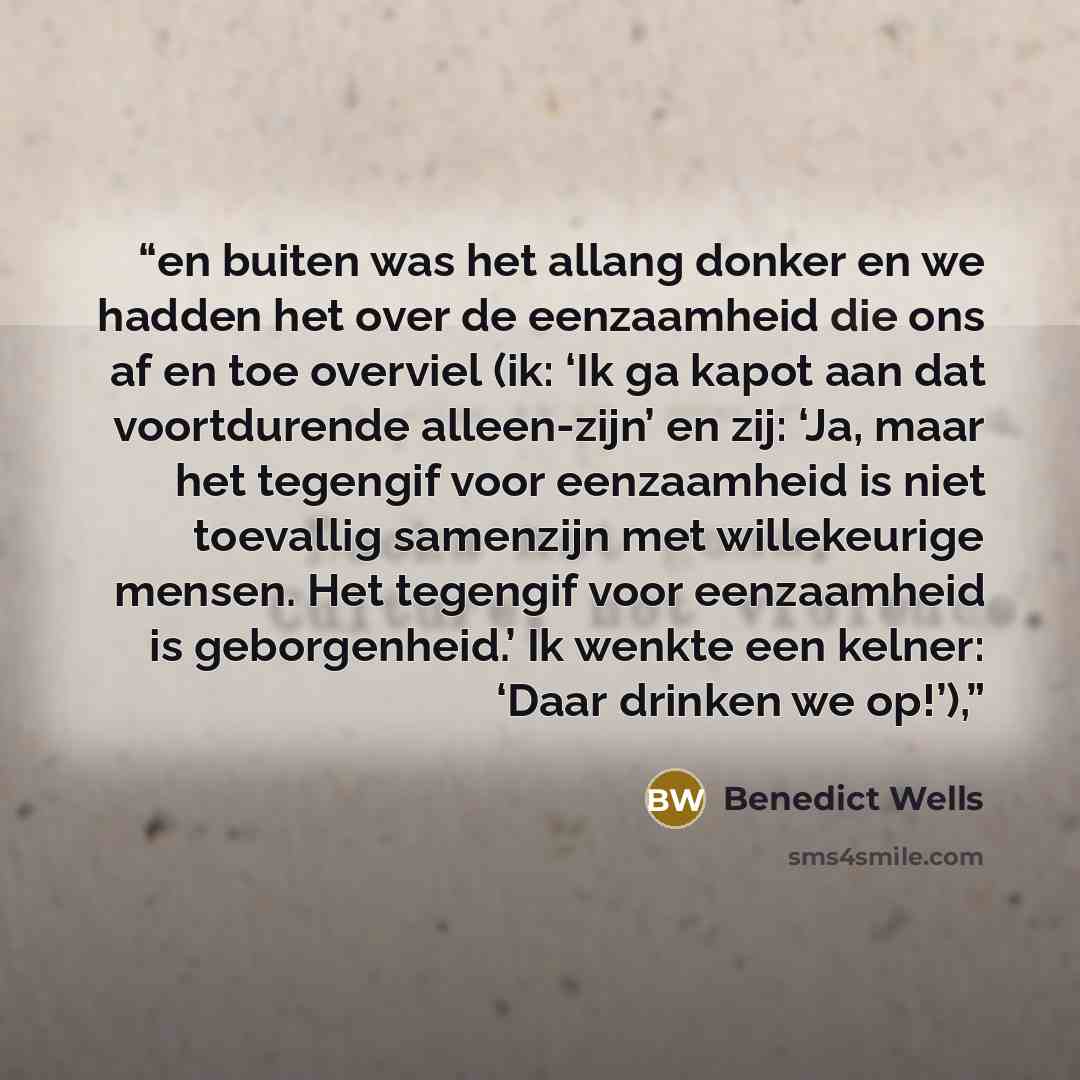 “en buiten was het allang donker en we hadden het over de eenzaamheid die ons af en toe overviel (ik: ‘Ik ga kapot aan dat voortdurende alleen-zijn’ en zij: ‘Ja, maar het tegengif voor eenzaamheid is niet toevallig samenzijn met willekeurige mensen. Het tegengif voor eenzaamheid is geborgenheid.’…” quote by Benedict Wells