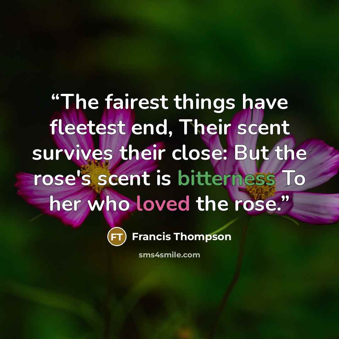 “The fairest things have fleetest end, Their scent survives their close: But the rose's scent is bitterness To her who loved the rose.” quote by Francis Thompson