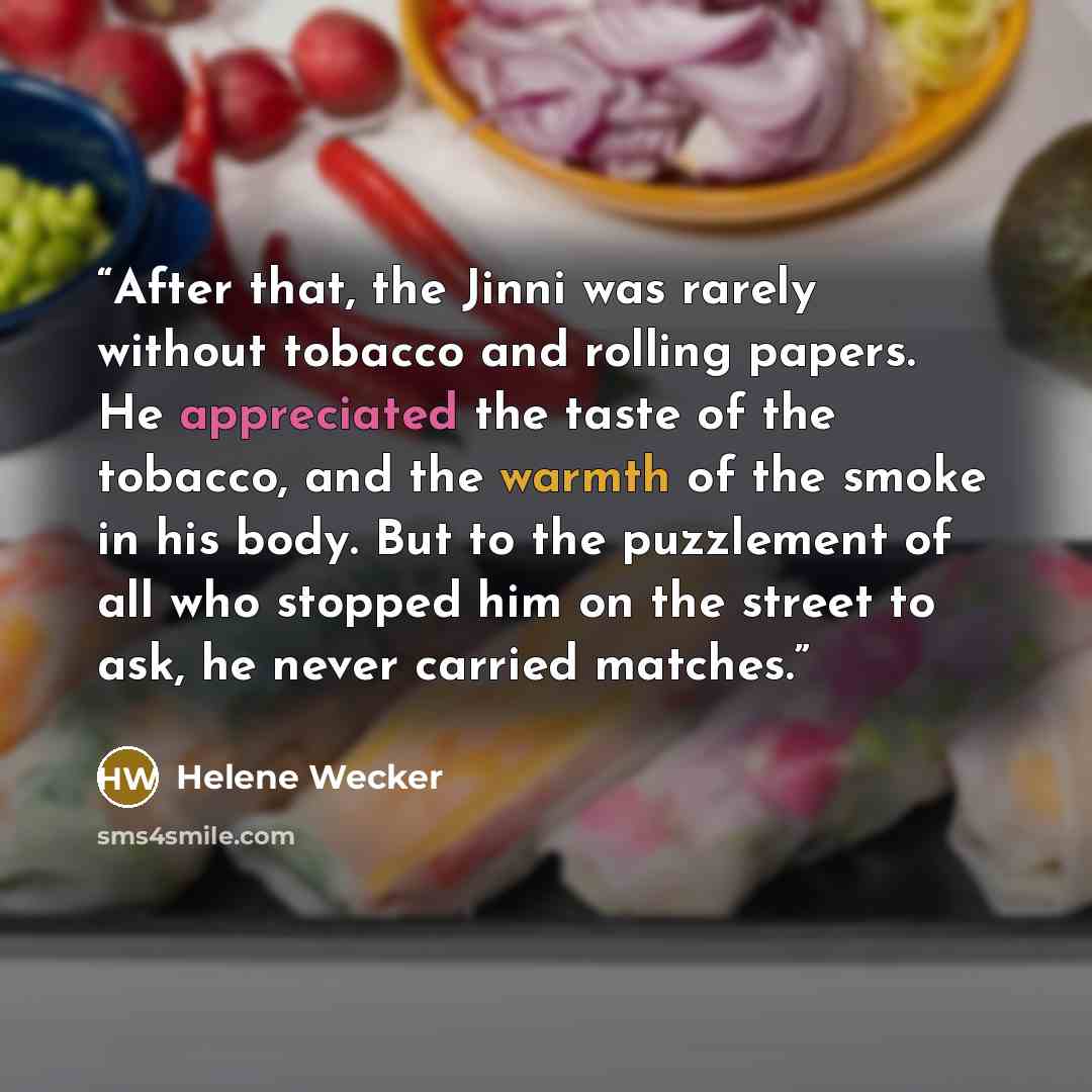 “After that, the Jinni was rarely without tobacco and rolling papers. He appreciated the taste of the tobacco, and the warmth of the smoke in his body. But to the puzzlement of all who stopped him on the street to ask, he never carried matches.” quote by Helene Wecker