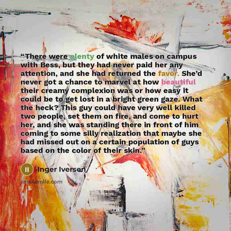 “There were plenty of white males on campus with Bess, but they had never paid her any attention, and she had returned the favor. She’d never got a chance to marvel at how beautiful their creamy complexion was or how easy it could be to get lost in a bright green gaze. What the heck? This guy could…” quote by Inger Iversen