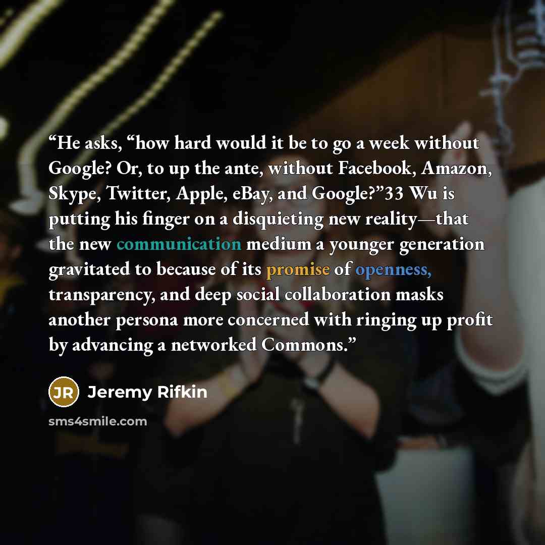 “He asks, “how hard would it be to go a week without Google? Or, to up the ante, without Facebook, Amazon, Skype, Twitter, Apple, eBay, and Google?”33 Wu is putting his finger on a disquieting new reality—that the new communication medium a younger generation gravitated to because of its promise of…” quote by Jeremy Rifkin