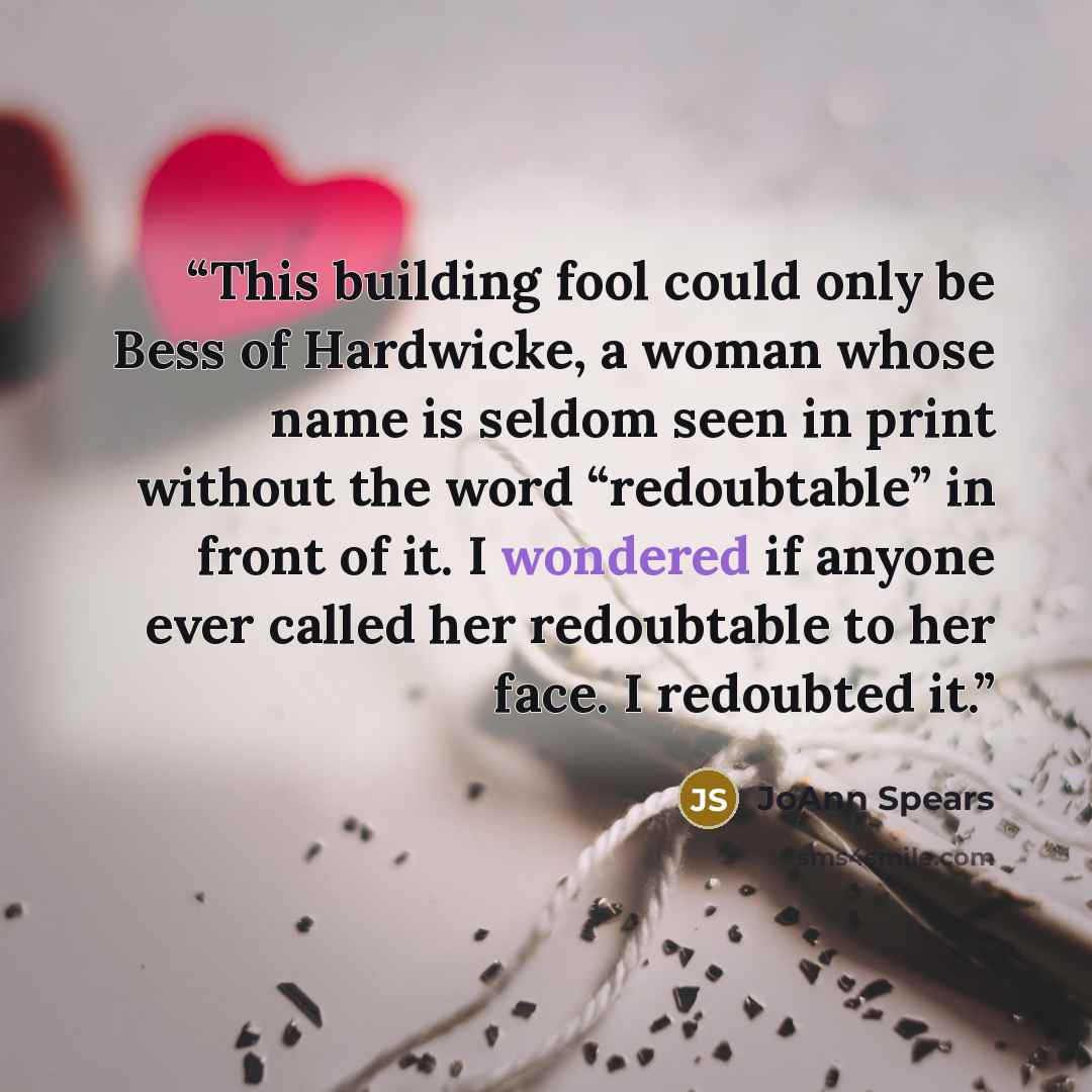 “This building fool could only be Bess of Hardwicke, a woman whose name is seldom seen in print without the word “redoubtable” in front of it. I wondered if anyone ever called her redoubtable to her face. I redoubted it.” quote by JoAnn Spears