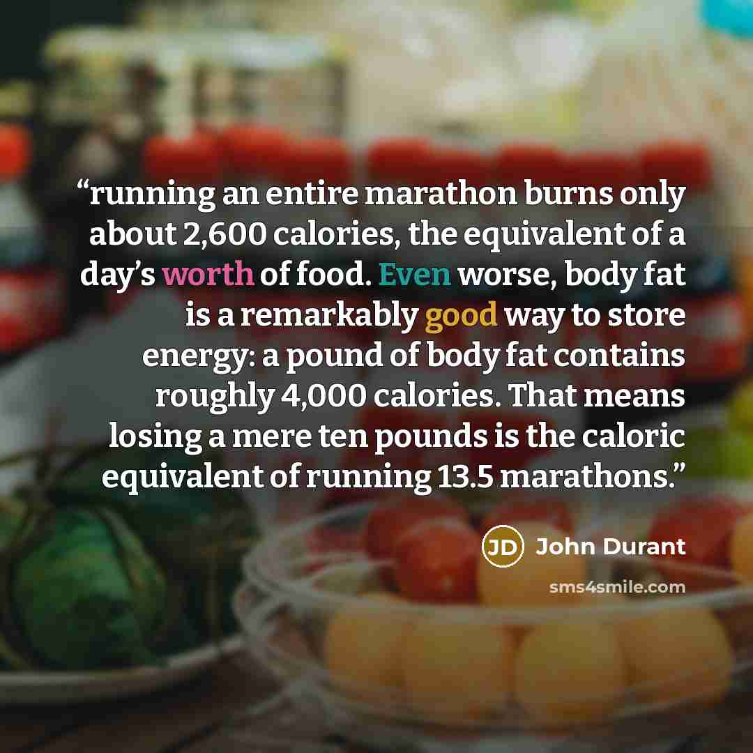 “running an entire marathon burns only about 2,600 calories, the equivalent of a day’s worth of food. Even worse, body fat is a remarkably good way to store energy: a pound of body fat contains roughly 4,000 calories. That means losing a mere ten pounds is the caloric equivalent of running 13.5…” quote by John Durant