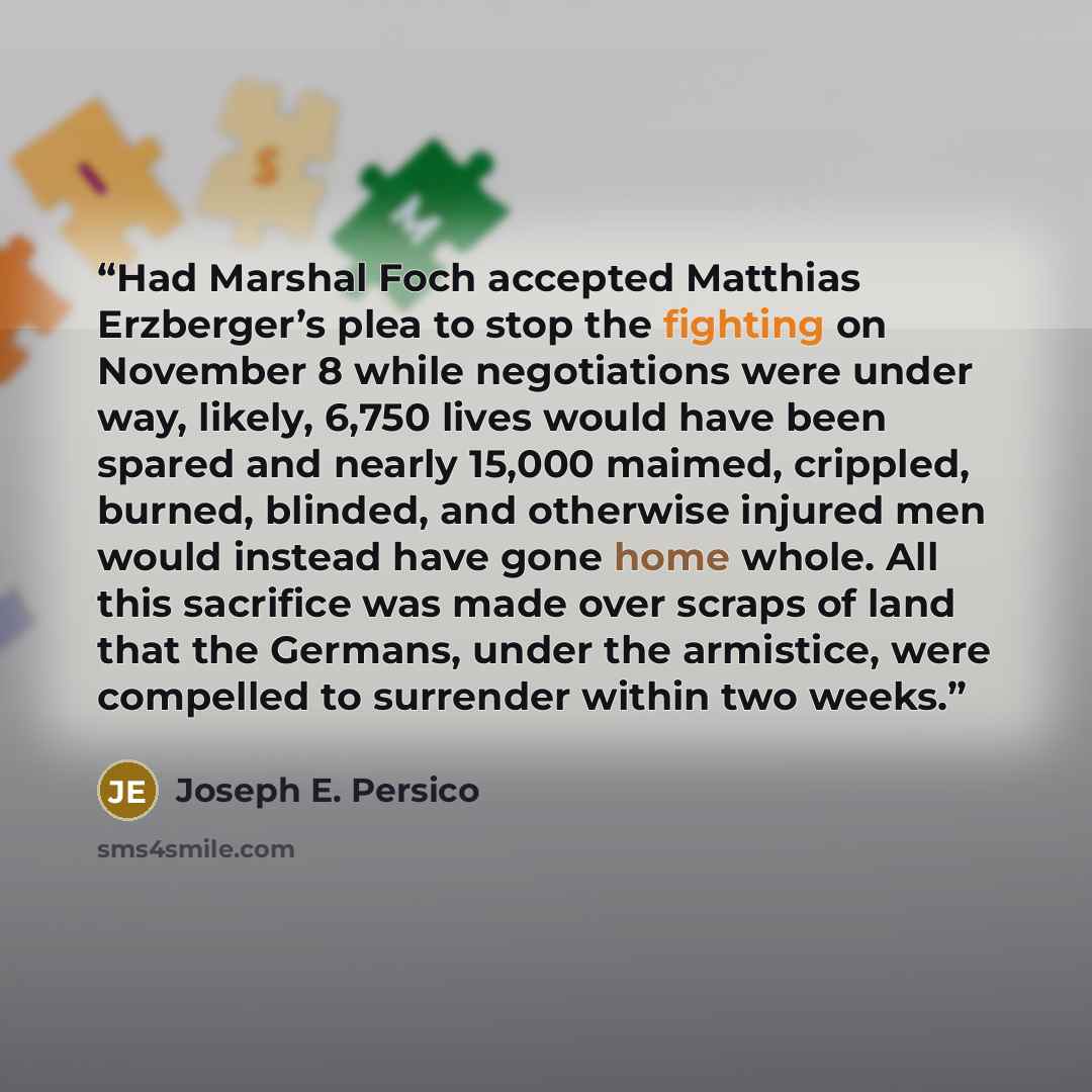“Had Marshal Foch accepted Matthias Erzberger’s plea to stop the fighting on November 8 while negotiations were under way, likely, 6,750 lives would have been spared and nearly 15,000 maimed, crippled, burned, blinded, and otherwise injured men would instead have gone home whole. All this sacrifice…” quote by Joseph E. Persico