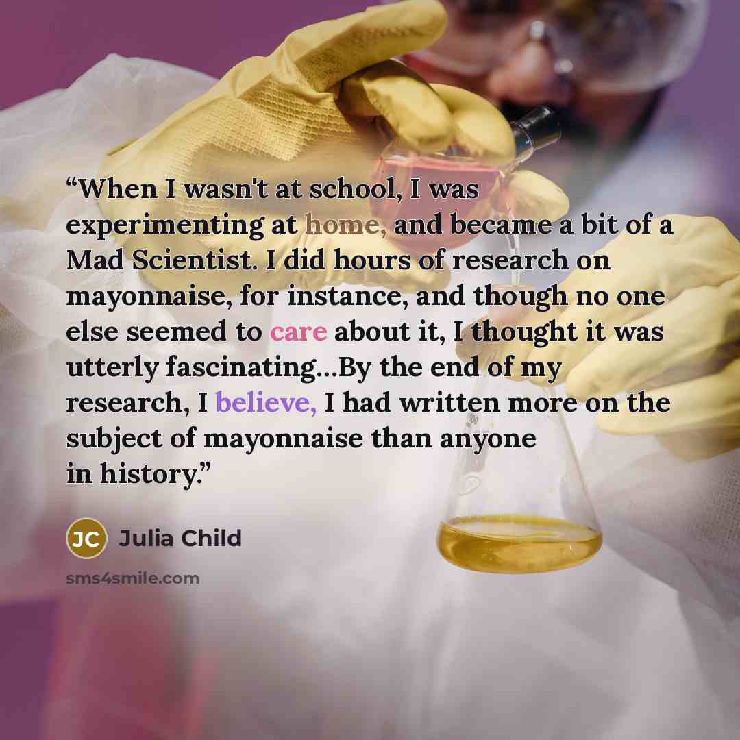 “When I wasn't at school, I was experimenting at home, and became a bit of a Mad Scientist. I did hours of research on mayonnaise, for instance, and though no one else seemed to care about it, I thought it was utterly fascinating…By the end of my research, I believe, I had written more on the…” quote by Julia Child