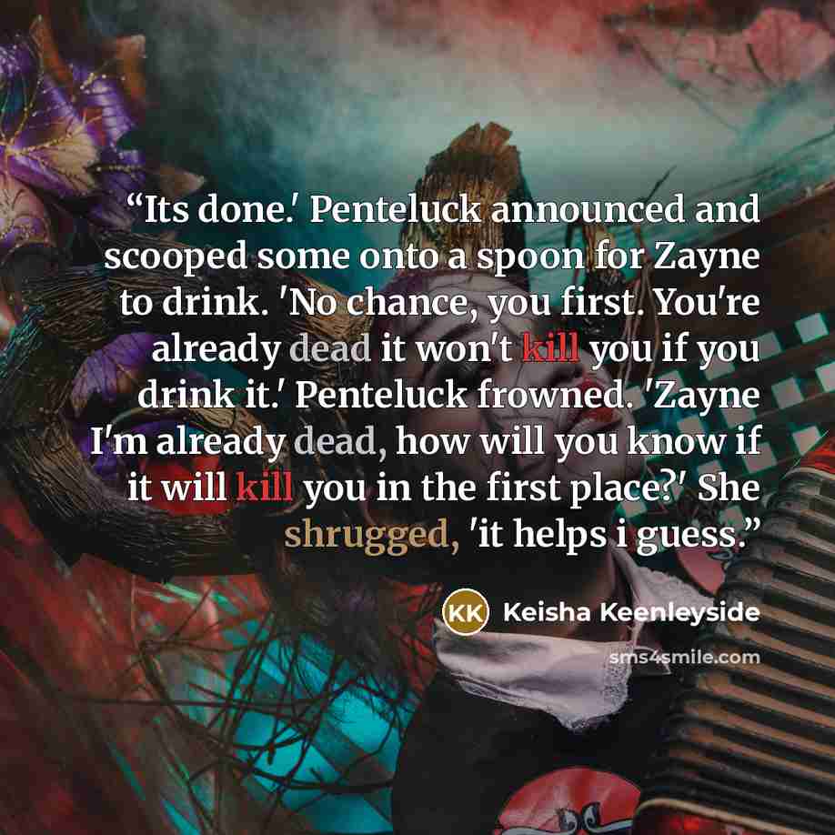“Its done.' Penteluck announced and scooped some onto a spoon for Zayne to drink. 'No chance, you first. You're already dead it won't kill you if you drink it.' Penteluck frowned. 'Zayne I'm already dead, how will you know if it will kill you in the first place?' She shrugged, 'it helps i guess.” quote by Keisha Keenleyside