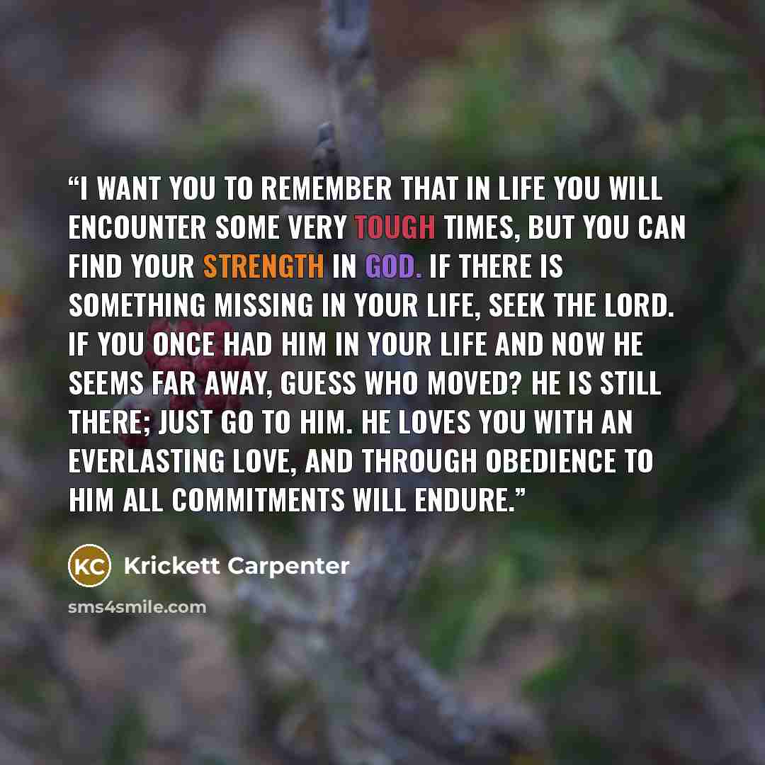 “I want you to remember that in life you will encounter some very tough times, but you can find your strength in God. If there is something missing in your life, seek the Lord. If you once had Him in your life and now He seems far away, guess who moved? He is still there; just go to Him. He loves…” quote by Krickett Carpenter