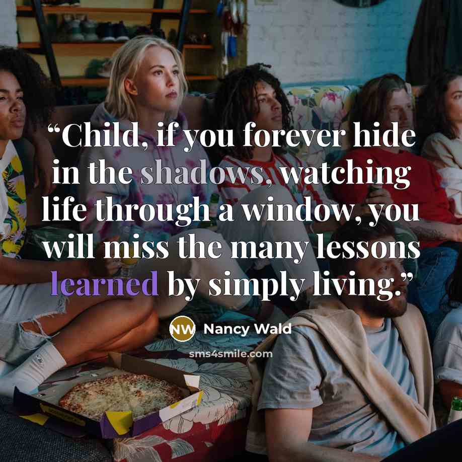 “Child, if you forever hide in the shadows, watching life through a window, you will miss the many lessons learned by simply living.” quote by Nancy Wald